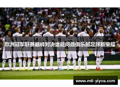 欧洲冠军联赛巅峰对决谁能问鼎俱乐部足球新荣耀