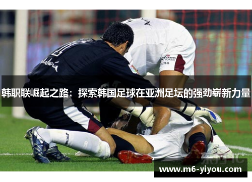 韩职联崛起之路：探索韩国足球在亚洲足坛的强劲崭新力量