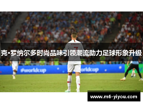克·罗纳尔多时尚品味引领潮流助力足球形象升级